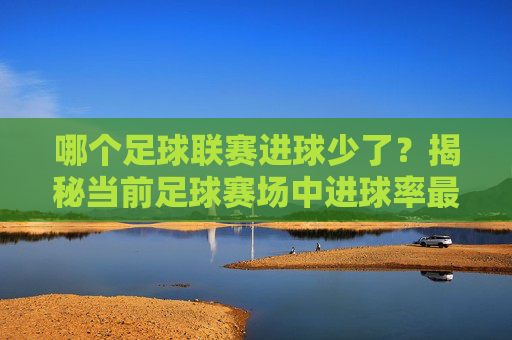 哪个足球联赛进球少了?揭秘当前足球赛场中进球率最低的联赛及其背后原因,哪个足球联赛进球少了?揭秘当前足球赛场中进球率最低的联赛及其背后原因