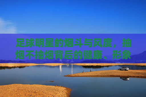 足球明星的烟斗与风度，抽烟不抽烟背后的健康、形象与争议，足球明星的烟斗与风度，抽烟背后的健康、形象与争议