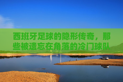 西班牙足球的隐形传奇，那些被遗忘在角落的冷门球队与不灭的热爱，西班牙足球的隐形传奇，那些被遗忘在角落的冷门球队与不灭的热爱