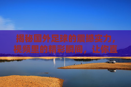 揭秘国外足球的震撼实力，视频里的精彩瞬间，让你直呼这水平太强了，揭秘国外足球震撼实力，视频里的精彩瞬间，让你直呼这水平太强了