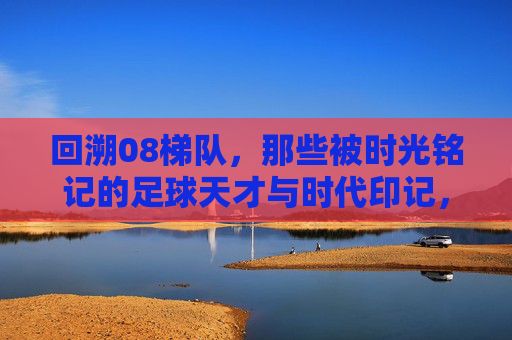 回溯08梯队，那些被时光铭记的足球天才与时代印记，回溯08梯队，那些被时光铭记的足球天才与时代印记