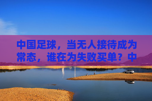 中国足球，当无人接待成为常态，谁在为失败买单？中国足球，当无人接待成为常态，谁在为失败买单？