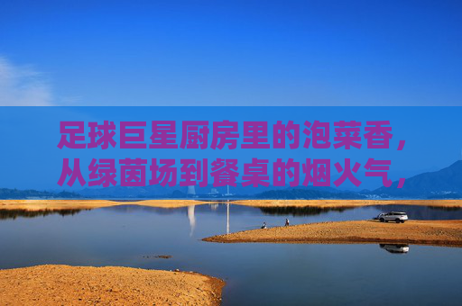 足球巨星厨房里的泡菜香，从绿茵场到餐桌的烟火气，足球巨星厨房里的泡菜香，从绿茵场到餐桌的烟火气