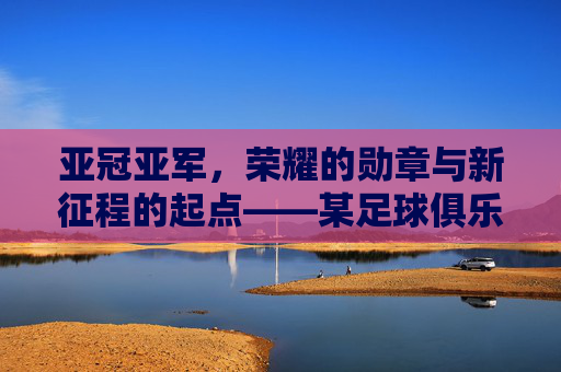 亚冠亚军，荣耀的勋章与新征程的起点——某足球俱乐部亚冠征程的复盘与展望，亚冠亚军，荣耀的勋章与新征程的起点——某足球俱乐部亚冠征程的复盘与展望