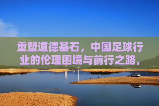 重塑道德基石，中国足球行业的伦理困境与前行之路，重塑道德基石，中国足球行业的伦理困境与前行之路