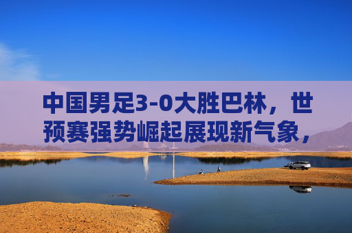 中国男足3-0大胜巴林，世预赛强势崛起展现新气象，中国男足3-0胜巴林 世预赛强势崛起展现新气象