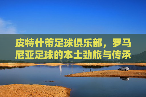 皮特什蒂足球俱乐部，罗马尼亚足球的本土劲旅与传承，皮特什蒂足球俱乐部，罗马尼亚足球的本土劲旅与传承