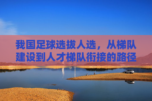 我国足球选拔人选,从梯队建设到人才梯队衔接的路径探索,我国足球选拔人选,从梯队建设到人才梯队衔接的路径探索