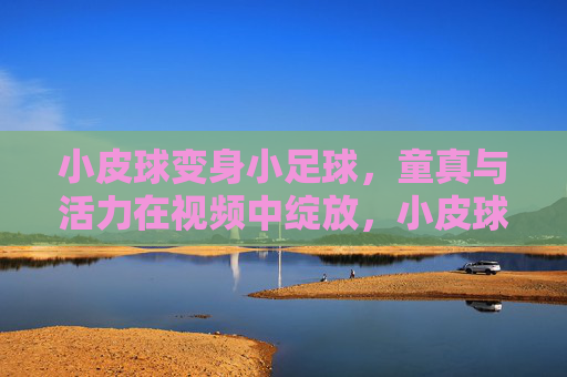 小皮球变身小足球,童真与活力在视频中绽放,小皮球变身小足球,童真与活力在视频中绽放