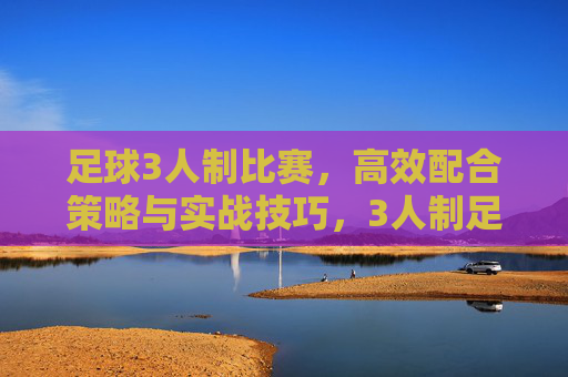 足球3人制比赛,高效配合策略与实战技巧,3人制足球比赛高效配合策略与实战技巧