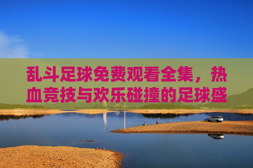 乱斗足球免费观看全集，热血竞技与欢乐碰撞的足球盛宴，尽在免费观看中，乱斗足球免费观看全集，热血竞技与欢乐碰撞的足球盛宴