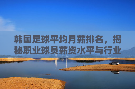 韩国足球平均月薪排名,揭秘职业球员薪资水平与行业现状,韩国足球平均月薪排名,揭秘职业球员薪资水平与行业现状