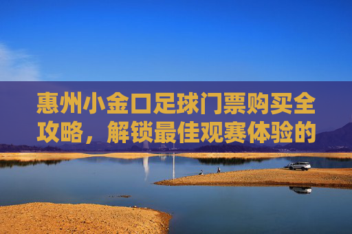 惠州小金口足球门票购买全攻略，解锁最佳观赛体验的实用指南，惠州小金口足球门票购买全攻略，解锁最佳观赛体验的实用指南