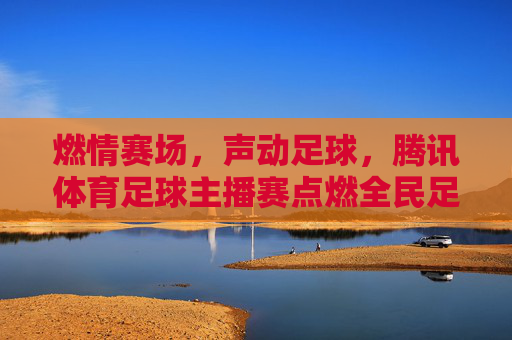 燃情赛场，声动足球，腾讯体育足球主播赛点燃全民足球热情，燃情赛场，声动足球，腾讯体育足球主播赛点燃全民足球热情