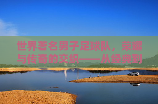 世界著名男子足球队,荣耀与传奇的交织——从经典到现代的足球辉煌,世界著名男子足球队,荣耀与传奇的交织,经典与现代的足球辉煌