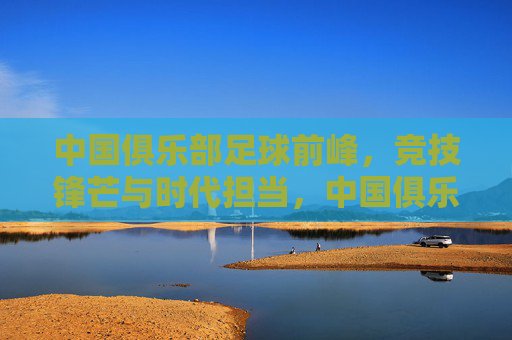 中国俱乐部足球前峰,竞技锋芒与时代担当,中国俱乐部足球前峰,竞技锋芒与时代担当