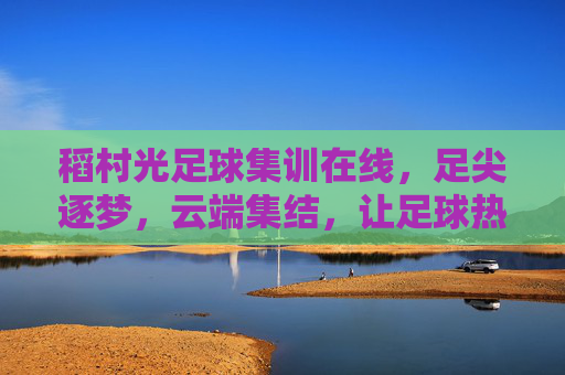 稻村光足球集训在线,足尖逐梦,云端集结,让足球热爱无远弗届,稻村光足球集训在线,足尖逐梦云端集结,让足球热爱无远弗届