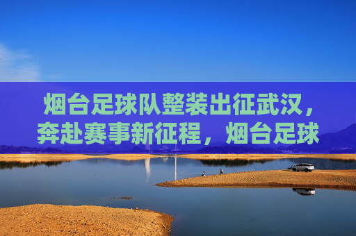 烟台足球队整装出征武汉，奔赴赛事新征程，烟台足球队整装出征武汉，奔赴赛事新征程