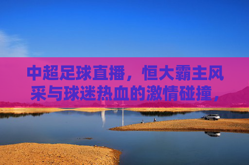 中超足球直播，恒大霸主风采与球迷热血的激情碰撞，中超足球直播，恒大霸主风采与球迷热血的激情碰撞