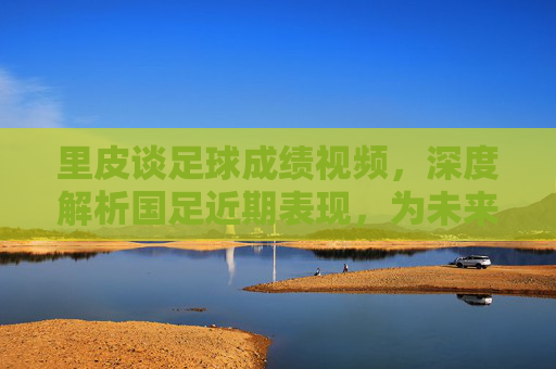里皮谈足球成绩视频，深度解析国足近期表现，为未来发展指明方向，里皮谈国足成绩，深度解析近期表现，为未来发展指明方向
