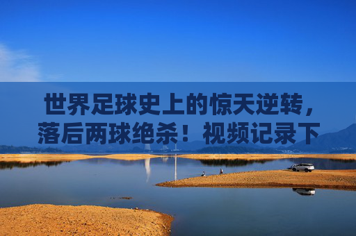 世界足球史上的惊天逆转，落后两球绝杀！视频记录下的奇迹时刻，世界足球史上的惊天逆转，落后两球绝杀，视频记录下的奇迹时刻