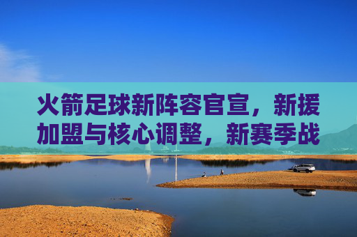 火箭足球新阵容官宣，新援加盟与核心调整，新赛季战力升级分析，火箭足球新阵容官宣，新援加盟与核心调整，新赛季战力升级分析