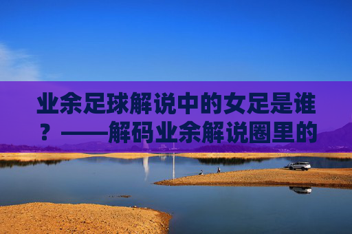 业余足球解说中的女足是谁？——解码业余解说圈里的女性力量与赛事关注，业余足球解说中的女足是谁？——解码业余解说圈里的女性力量与赛事关注