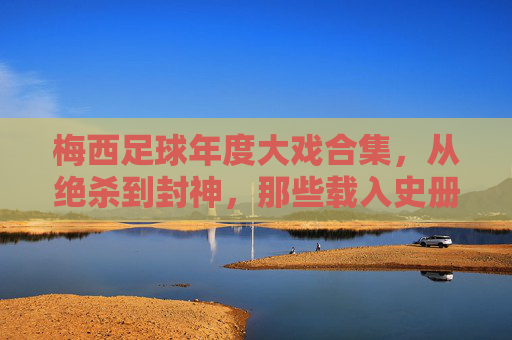 梅西足球年度大戏合集,从绝杀到封神,那些载入史册的瞬间,梅西足球年度大戏合集,从绝杀到封神,那些载入史册的瞬间
