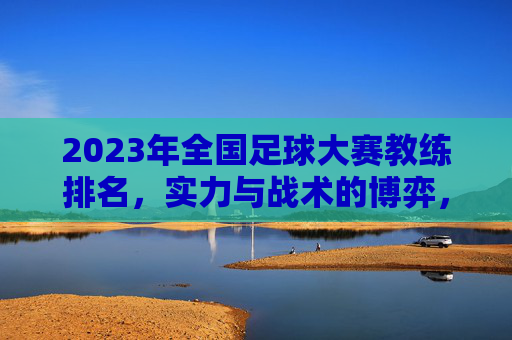 2023年全国足球大赛教练排名，实力与战术的博弈，谁在赛场上书写传奇？2023全国足球大赛教练排名，实力与战术博弈，谁在赛场书写传奇？