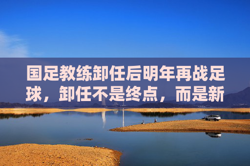 国足教练卸任后明年再战足球，卸任不是终点，而是新征途，卸任不是终点，国足教练明年再战足球，开启新征途