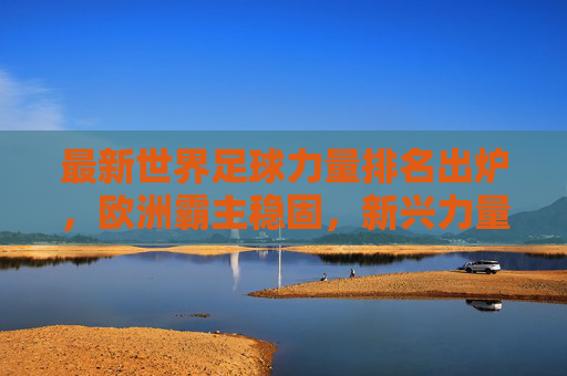 最新世界足球力量排名出炉，欧洲霸主稳固，新兴力量崛起重塑格局，最新世界足球力量排名出炉，欧洲霸主稳固，新兴力量崛起重塑格局