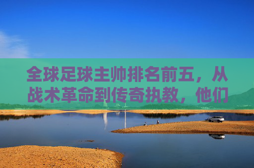 全球足球主帅排名前五，从战术革命到传奇执教，他们如何定义现代足球，全球足球顶级主帅前五，从战术革命到传奇执教，如何定义现代足球新格局
