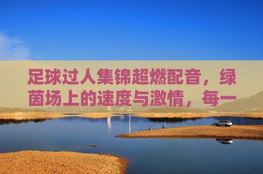 足球过人集锦超燃配音,绿茵场上的速度与激情,每一脚过人都燃爆全场!足球过人集锦超燃配音,绿茵场上的速度与激情,每一脚过人都燃爆全场!