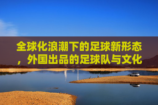 全球化浪潮下的足球新形态，外国出品的足球队与文化交融的多元魅力，全球化浪潮下的足球新形态，外国出品足球队与文化交融的多元魅力
