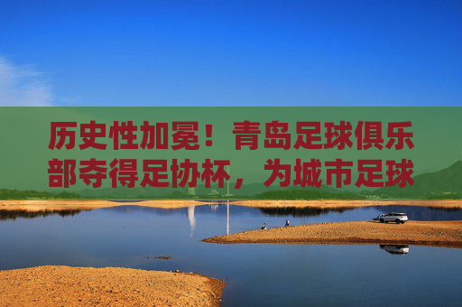 历史性加冕!青岛足球俱乐部夺得足协杯,为城市足球写就新传奇,历史性加冕!青岛足球俱乐部夺得足协杯,为城市足球写就新传奇
