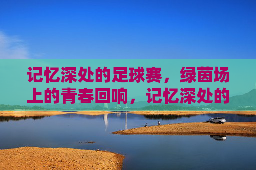 记忆深处的足球赛，绿茵场上的青春回响，记忆深处的足球赛，绿茵场上的青春回响