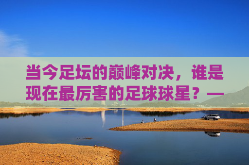 当今足坛的巅峰对决,谁是现在最厉害的足球球星?——技术、数据与影响力的综合评判,当今足坛巅峰对决,以技术、数据与影响力综合评判,谁是现役最顶级的足球巨星?