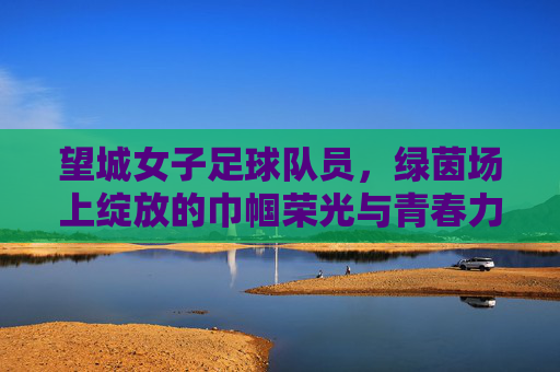 望城女子足球队员,绿茵场上绽放的巾帼荣光与青春力量,望城女子足球队员,绿茵场上绽放的巾帼荣光与青春力量