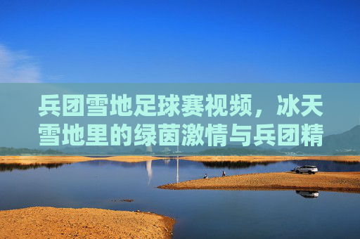 兵团雪地足球赛视频,冰天雪地里的绿茵激情与兵团精神,兵团雪地足球赛,冰天雪地里的绿茵激情与兵团精神