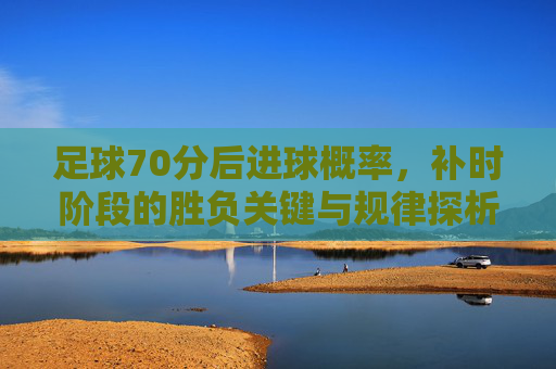 足球70分后进球概率，补时阶段的胜负关键与规律探析，足球70分后进球概率、补时阶段胜负关键与规律探析