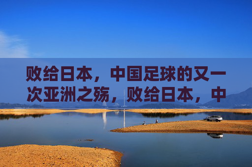 败给日本，中国足球的又一次亚洲之殇，败给日本，中国足球的又一次亚洲之殇