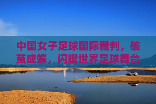 中国女子足球国际裁判，破茧成蝶，闪耀世界足球舞台，中国女子足球国际裁判破茧成蝶，闪耀世界足球舞台