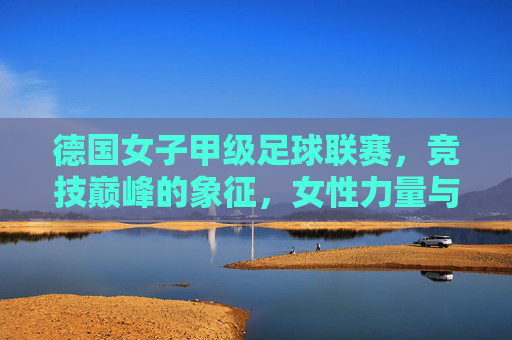 德国女子甲级足球联赛，竞技巅峰的象征，女性力量与足球艺术的完美融合，德国女子甲级足球联赛，竞技巅峰的象征，女性力量与足球艺术的完美融合