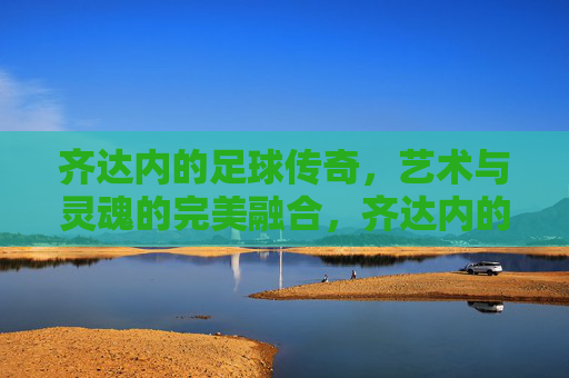 齐达内的足球传奇,艺术与灵魂的完美融合,齐达内的足球传奇,艺术与灵魂的完美融合