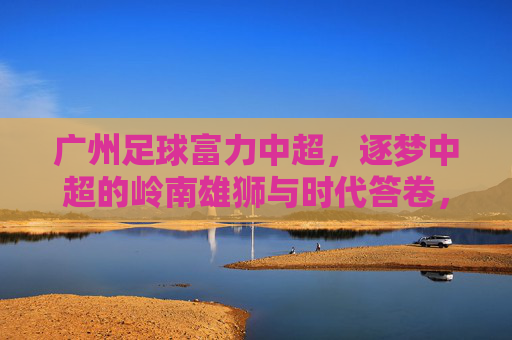广州足球富力中超，逐梦中超的岭南雄狮与时代答卷，广州足球富力中超，逐梦中超的岭南雄狮与时代答卷