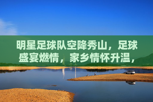 明星足球队空降秀山，足球盛宴燃情，家乡情怀升温，明星足球队空降秀山，足球盛宴燃情，家乡情怀升温