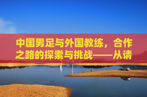 中国男足与外国教练，合作之路的探索与挑战——从请进来到融进去的艰难跋涉，中国男足与外国教练，合作之路的探索与挑战——从请进来到融进去的艰难跋涉