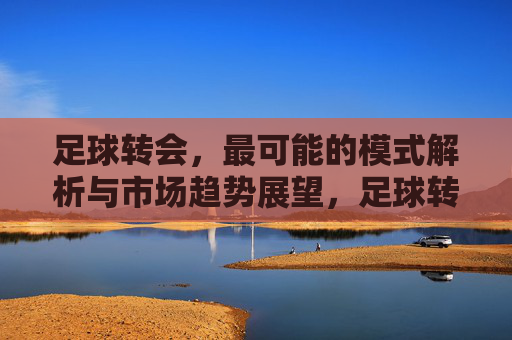 足球转会,最可能的模式解析与市场趋势展望,足球转会,核心模式解析与未来市场趋势展望