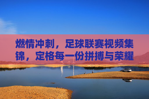 燃情冲刺，足球联赛视频集锦，定格每一份拼搏与荣耀，燃情冲刺，足球联赛视频集锦，定格每一份拼搏与荣耀