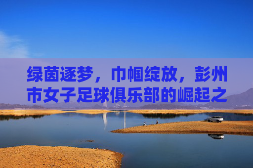 绿茵逐梦，巾帼绽放，彭州市女子足球俱乐部的崛起之路，绿茵逐梦，巾帼绽放，彭州市女子足球俱乐部的崛起之路